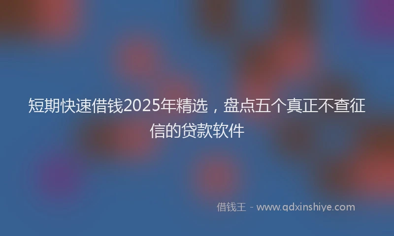 短期快速借钱2025年精选，盘点五个真正不查征信的贷款软件