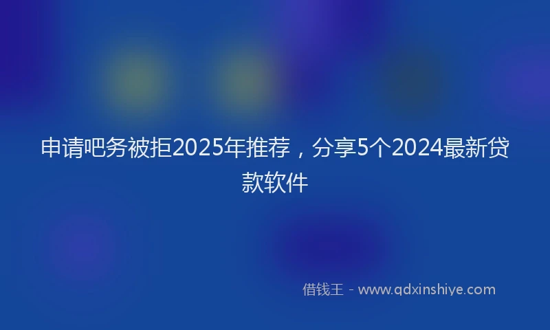 申请吧务被拒2025年推荐，分享5个2024最新贷款软件