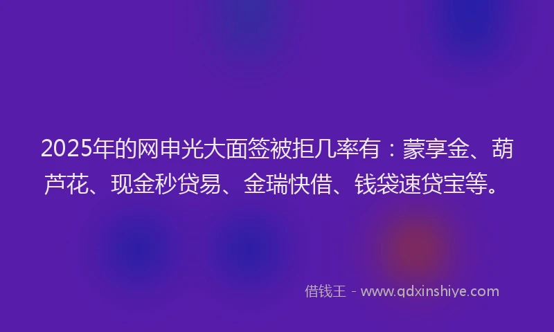 2025年的网申光大面签被拒几率有：蒙享金、葫芦花、现金秒贷易、金瑞快借、钱袋速贷宝等。