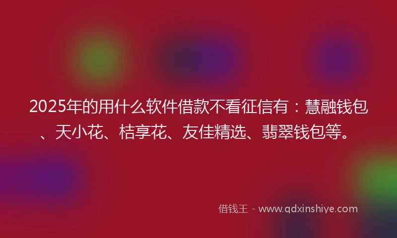2025年的用什么软件借款不看征信有：慧融钱包、天小花、桔享花、友佳精选、翡翠钱包等。