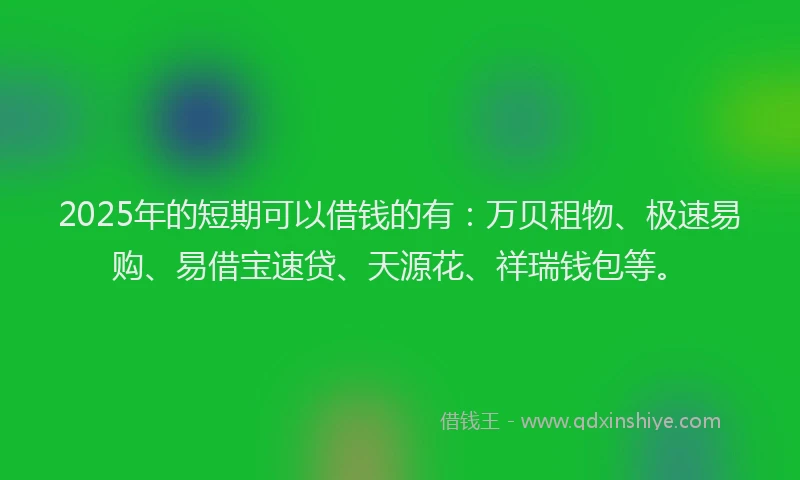 2025年的短期可以借钱的有：万贝租物、极速易购、易借宝速贷、天源花、祥瑞钱包等。