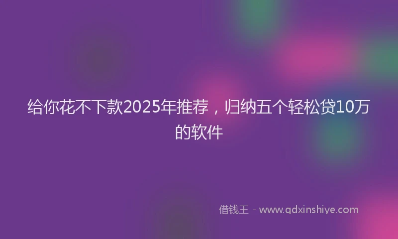 给你花不下款2025年推荐，归纳五个轻松贷10万的软件