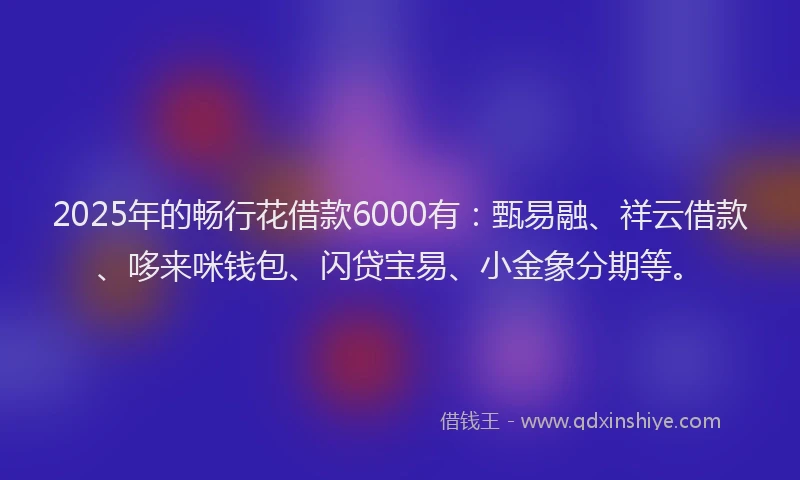 2025年的畅行花借款6000有：甄易融、祥云借款、哆来咪钱包、闪贷宝易、小金象分期等。