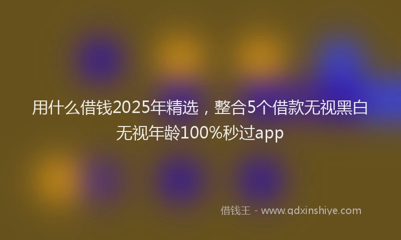 用什么借钱2025年精选，整合5个借款无视黑白无视年龄100%秒过app