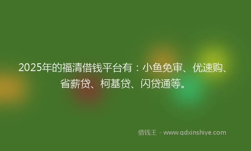 2025年的福清借钱平台有：小鱼免审、优速购、省薪贷、柯基贷、闪贷通等。