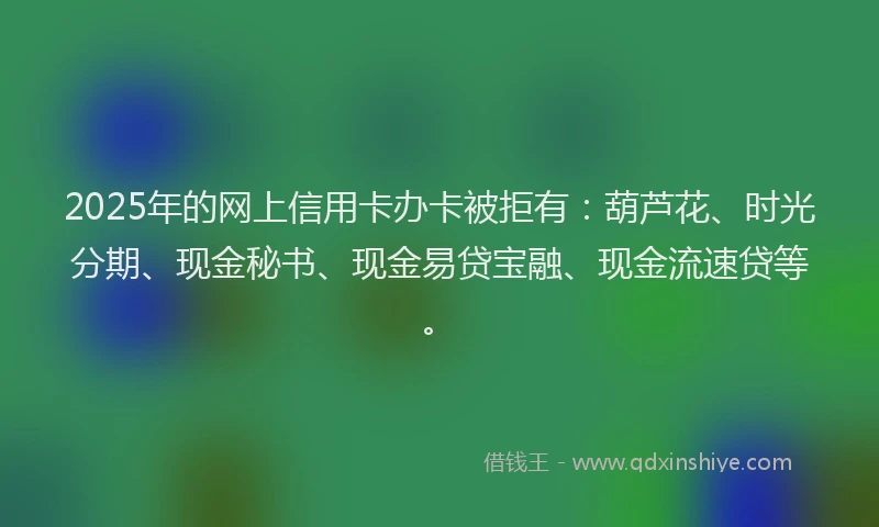 2025年的网上信用卡办卡被拒有：葫芦花、时光分期、现金秘书、现金易贷宝融、现金流速贷等。