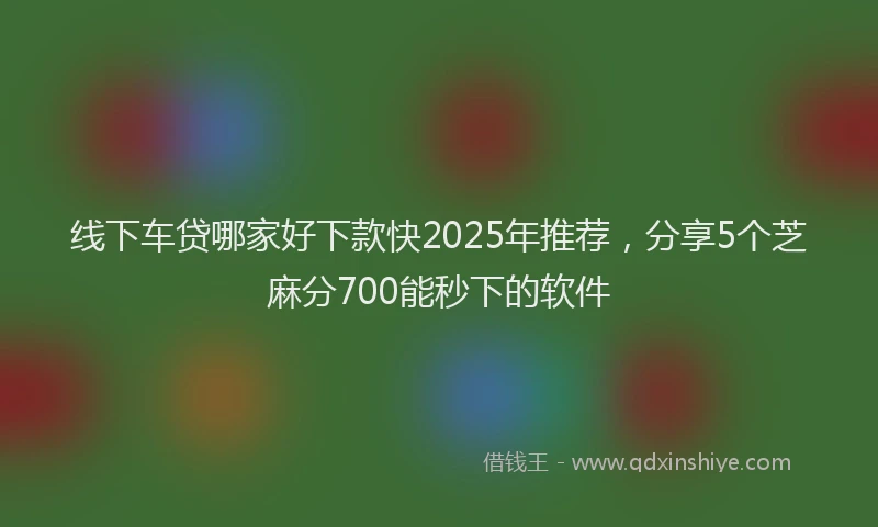线下车贷哪家好下款快2025年推荐，分享5个芝麻分700能秒下的软件