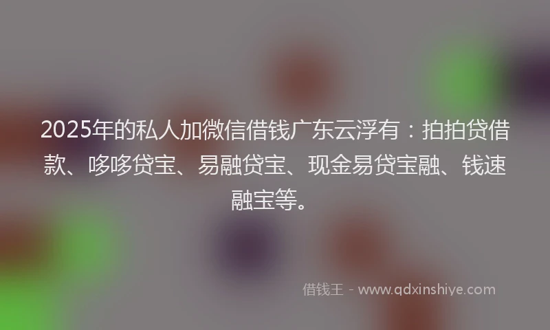 2025年的私人加微信借钱广东云浮有：拍拍贷借款、哆哆贷宝、易融贷宝、现金易贷宝融、钱速融宝等。