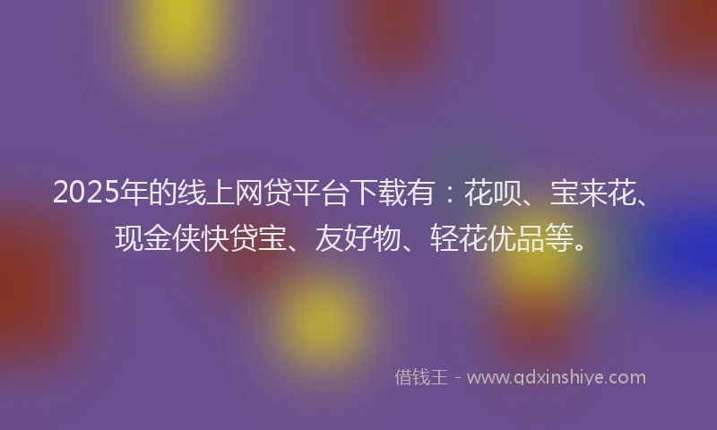 2025年的线上网贷平台下载有：花呗、宝来花、现金侠快贷宝、友好物、轻花优品等。