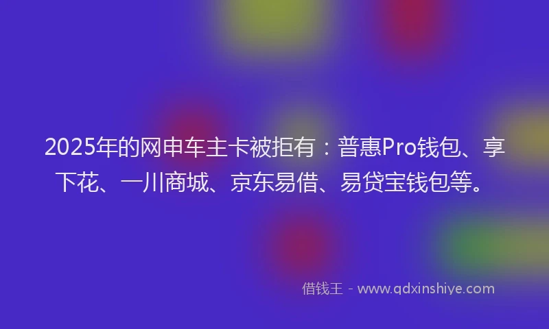2025年的网申车主卡被拒有：普惠Pro钱包、享下花、一川商城、京东易借、易贷宝钱包等。