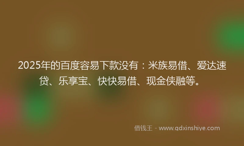 2025年的百度容易下款没有：米族易借、爱达速贷、乐享宝、快快易借、现金侠融等。