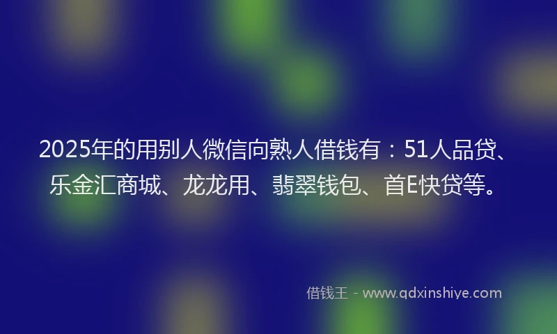 2025年的用别人微信向熟人借钱有：51人品贷、乐金汇商城、龙龙用、翡翠钱包、首E快贷等。