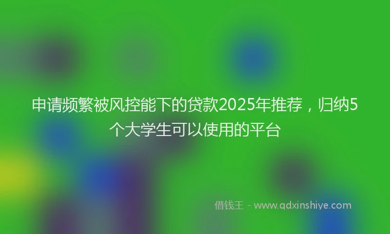申请频繁被风控能下的贷款2025年推荐，归纳5个大学生可以使用的平台