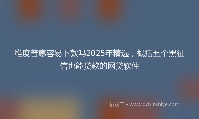 维度普惠容易下款吗2025年精选，概括五个黑征信也能贷款的网贷软件