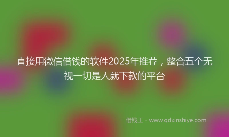 直接用微信借钱的软件2025年推荐，整合五个无视一切是人就下款的平台