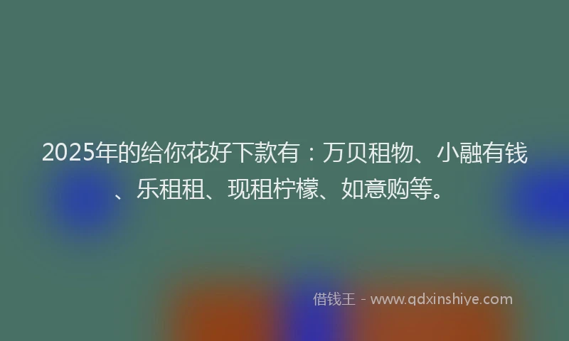 2025年的给你花好下款有：万贝租物、小融有钱、乐租租、现租柠檬、如意购等。