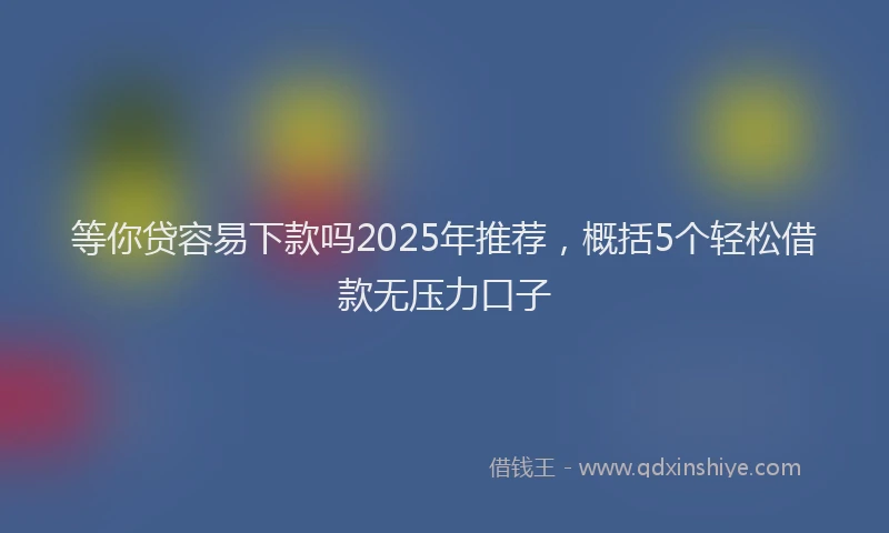 等你贷容易下款吗2025年推荐，概括5个轻松借款无压力口子