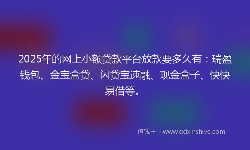 2025年的网上小额贷款平台放款要多久有：瑞盈钱包、金宝盒贷、闪贷宝速融、现金盒子、快快易借等。