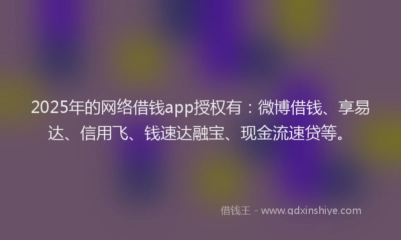 2025年的网络借钱app授权有：微博借钱、享易达、信用飞、钱速达融宝、现金流速贷等。