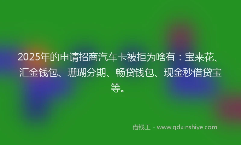 2025年的申请招商汽车卡被拒为啥有：宝来花、汇金钱包、珊瑚分期、畅贷钱包、现金秒借贷宝等。
