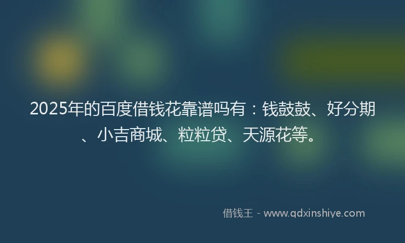 2025年的百度借钱花靠谱吗有：钱鼓鼓、好分期、小吉商城、粒粒贷、天源花等。