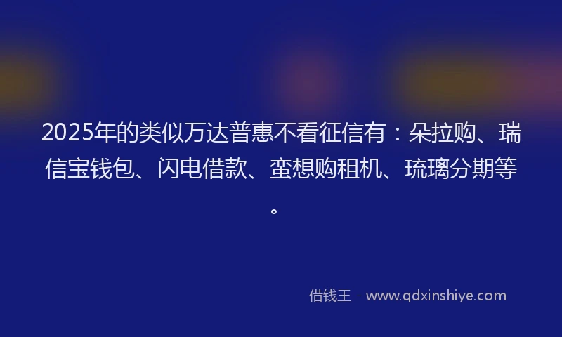 2025年的类似万达普惠不看征信有：朵拉购、瑞信宝钱包、闪电借款、蛮想购租机、琉璃分期等。
