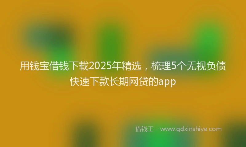 用钱宝借钱下载2025年精选，梳理5个无视负债快速下款长期网贷的app