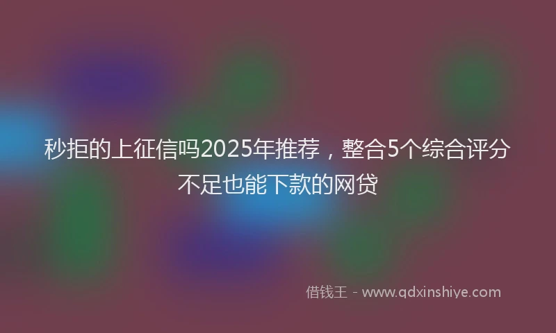 秒拒的上征信吗2025年推荐，整合5个综合评分不足也能下款的网贷
