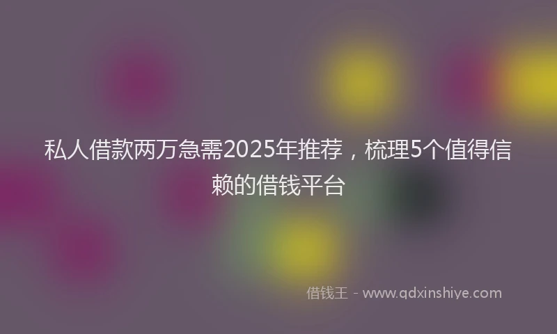 私人借款两万急需2025年推荐，梳理5个值得信赖的借钱平台