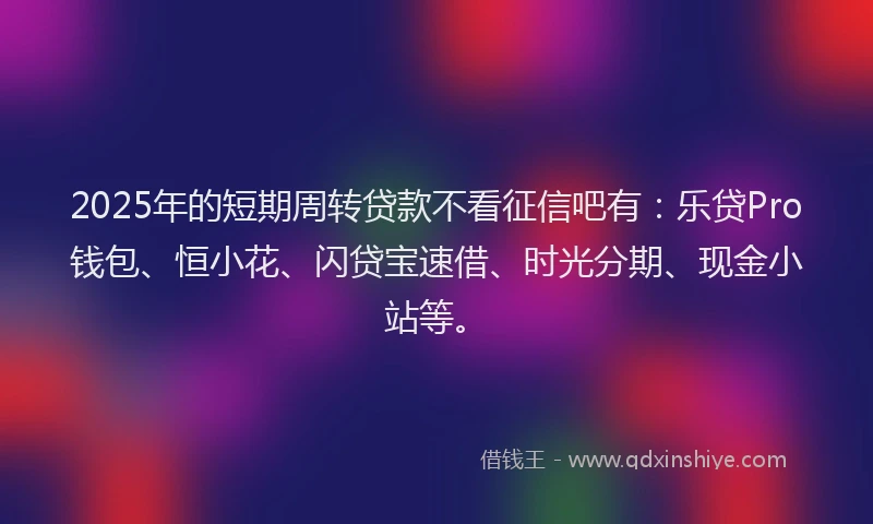 2025年的短期周转贷款不看征信吧有：乐贷Pro钱包、恒小花、闪贷宝速借、时光分期、现金小站等。