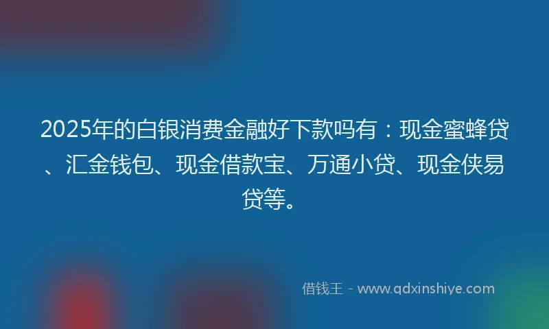 2025年的白银消费金融好下款吗有：现金蜜蜂贷、汇金钱包、现金借款宝、万通小贷、现金侠易贷等。