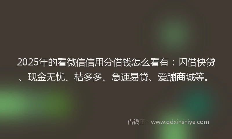 2025年的看微信信用分借钱怎么看有：闪借快贷、现金无忧、桔多多、急速易贷、爱蹦商城等。