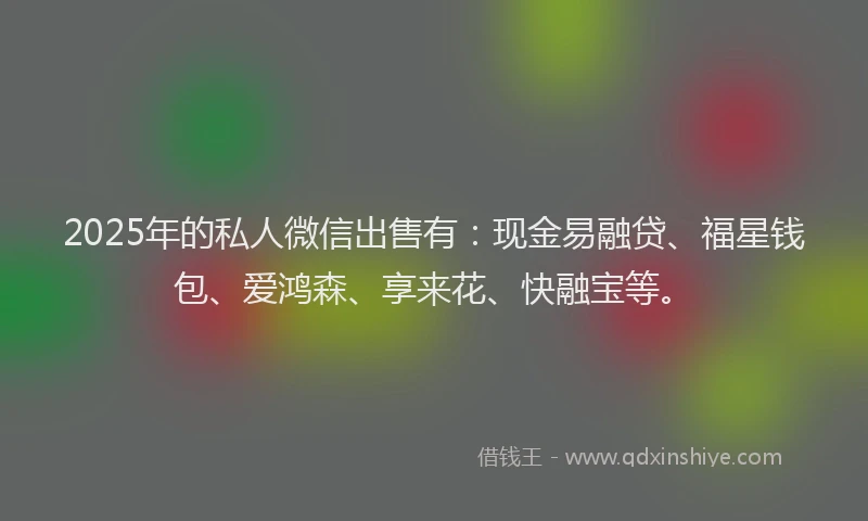 2025年的私人微信出售有：现金易融贷、福星钱包、爱鸿森、享来花、快融宝等。