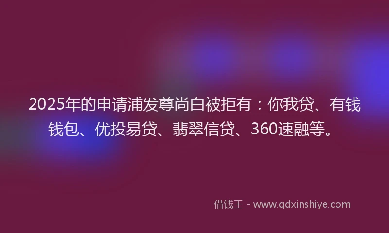 2025年的申请浦发尊尚白被拒有：你我贷、有钱钱包、优投易贷、翡翠信贷、360速融等。