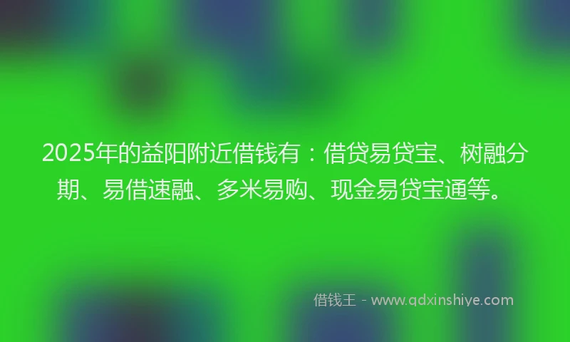 2025年的益阳附近借钱有：借贷易贷宝、树融分期、易借速融、多米易购、现金易贷宝通等。