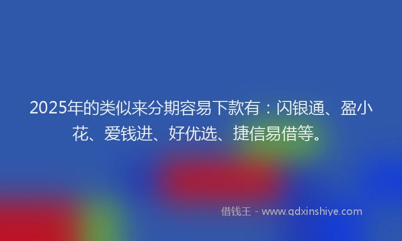 2025年的类似来分期容易下款有：闪银通、盈小花、爱钱进、好优选、捷信易借等。
