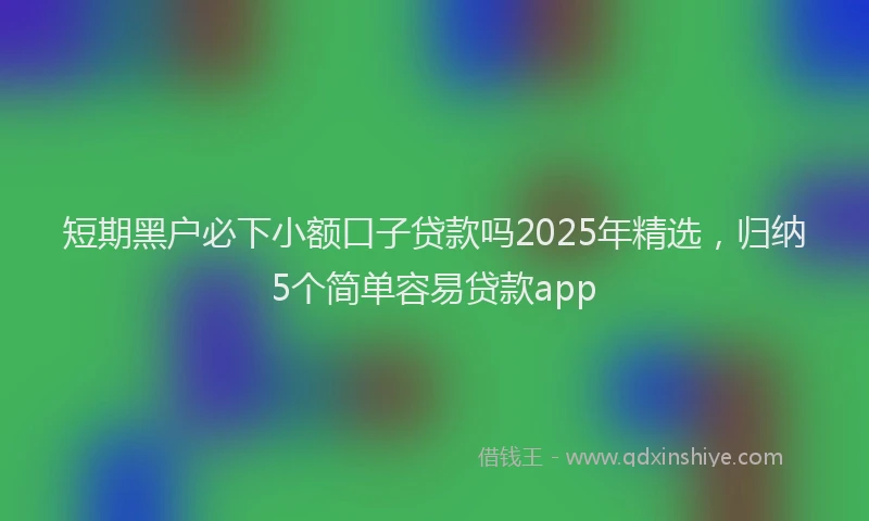 短期黑户必下小额口子贷款吗2025年精选，归纳5个简单容易贷款app