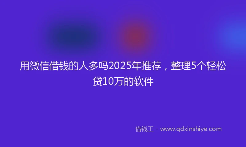 用微信借钱的人多吗2025年推荐，整理5个轻松贷10万的软件