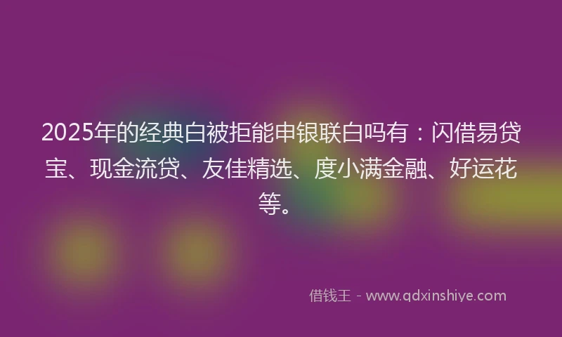 2025年的经典白被拒能申银联白吗有：闪借易贷宝、现金流贷、友佳精选、度小满金融、好运花等。