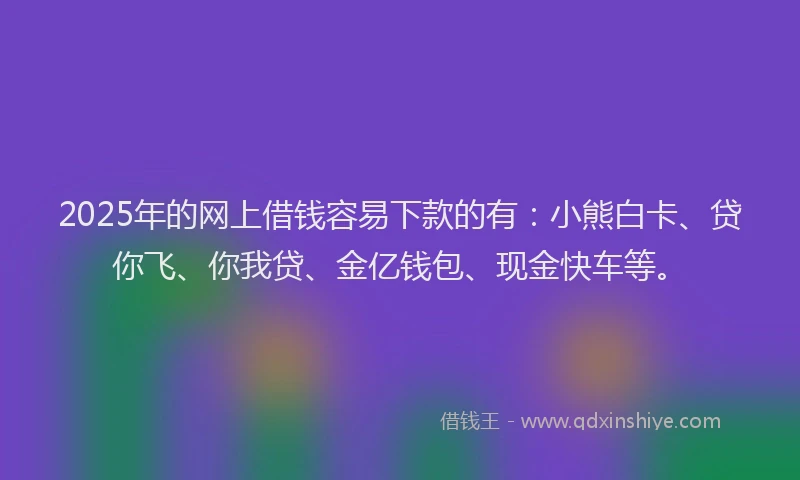 2025年的网上借钱容易下款的有：小熊白卡、贷你飞、你我贷、金亿钱包、现金快车等。