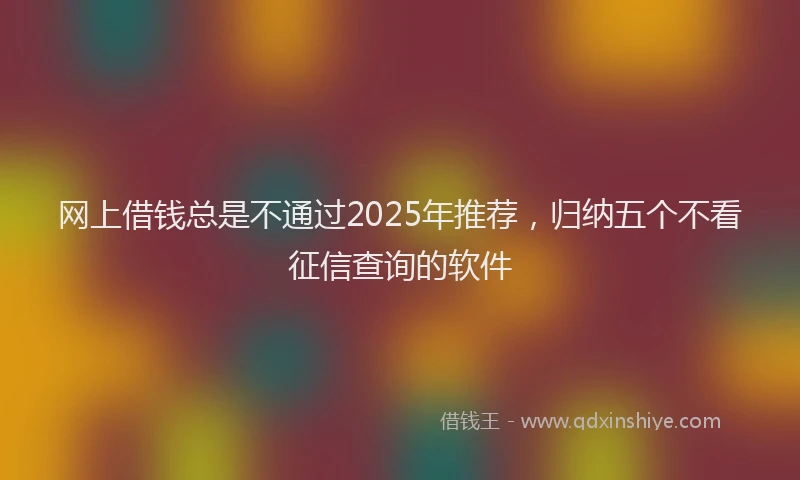 网上借钱总是不通过2025年推荐，归纳五个不看征信查询的软件
