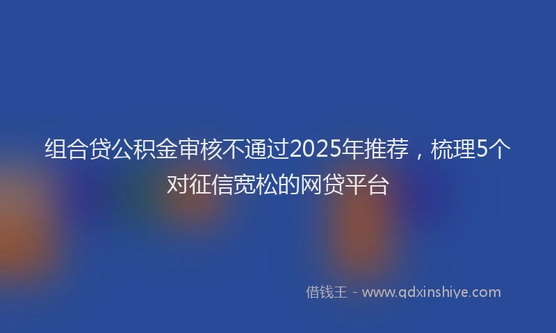 组合贷公积金审核不通过2025年推荐，梳理5个对征信宽松的网贷平台