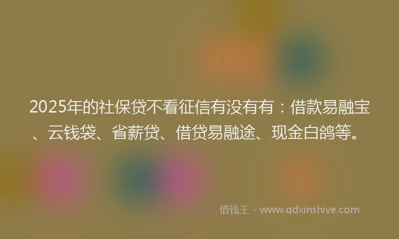 2025年的社保贷不看征信有没有有：借款易融宝、云钱袋、省薪贷、借贷易融途、现金白鸽等。