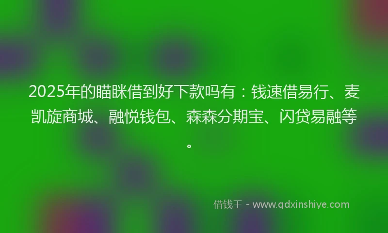 2025年的瞄眯借到好下款吗有：钱速借易行、麦凯旋商城、融悦钱包、森森分期宝、闪贷易融等。