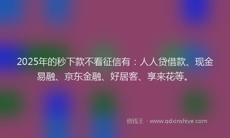 2025年的秒下款不看征信有：人人贷借款、现金易融、京东金融、好居客、享来花等。