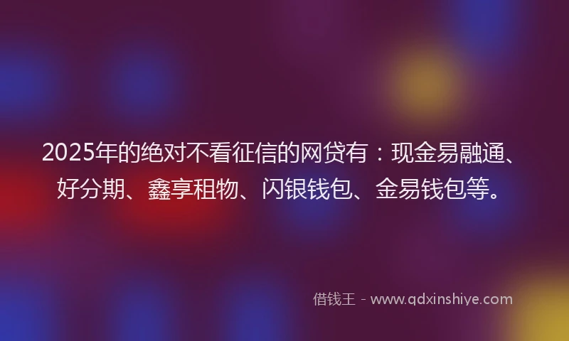 2025年的绝对不看征信的网贷有：现金易融通、好分期、鑫享租物、闪银钱包、金易钱包等。
