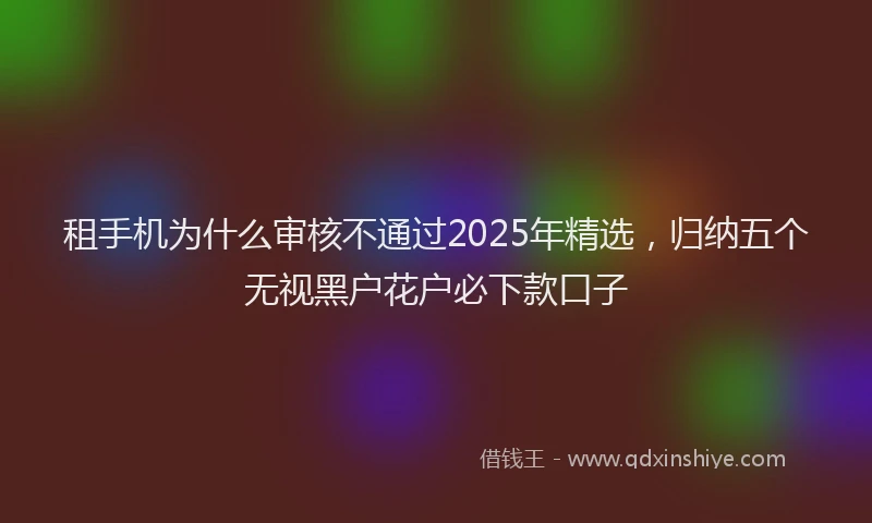 租手机为什么审核不通过2025年精选，归纳五个无视黑户花户必下款口子