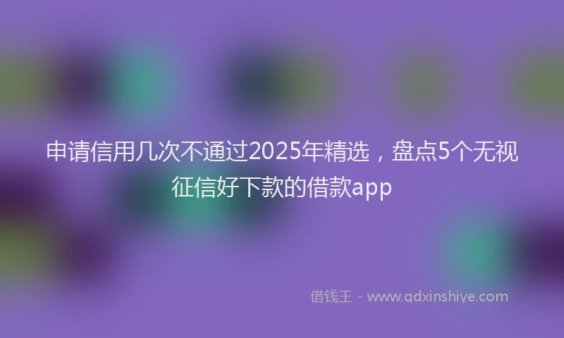 申请信用几次不通过2025年精选，盘点5个无视征信好下款的借款app