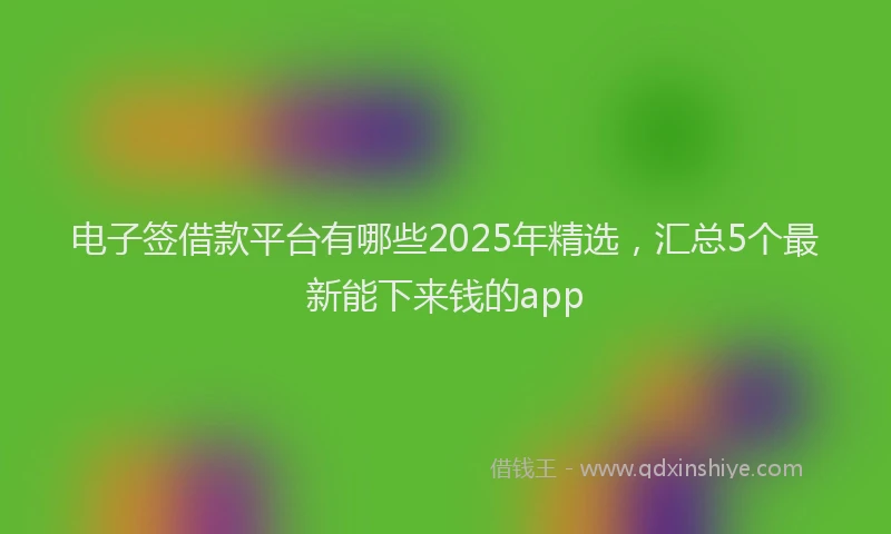 电子签借款平台有哪些2025年精选，汇总5个最新能下来钱的app