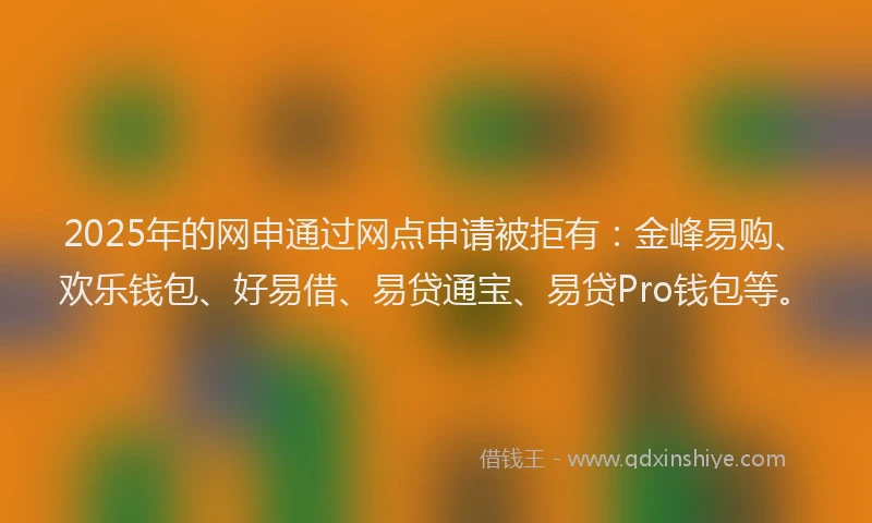 2025年的网申通过网点申请被拒有：金峰易购、欢乐钱包、好易借、易贷通宝、易贷Pro钱包等。